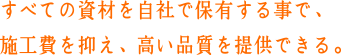 すべての資材を自社で保有する事で、施工費を抑え、高い品質を提供できる。