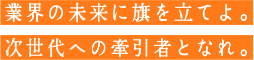 業界の未来に旗を立てよ。
          次世代への牽引者となれ。