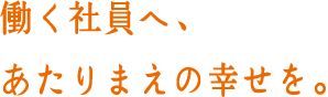 働く社員へ、あたりまえの幸せを。