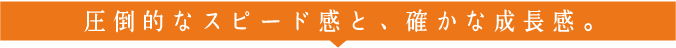 圧倒的なスピード感と、確かな成長感。