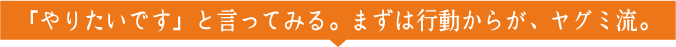 「やりたいです」と言ってみる。まずは行動からが、ヤグミ流。
